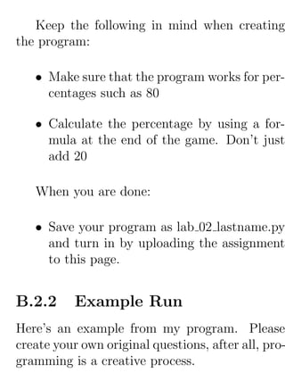 Keep the following in mind when creating
the program:

   • Make sure that the program works for per-
     centages such as 80

   • Calculate the percentage by using a for-
     mula at the end of the game. Don’t just
     add 20

   When you are done:

   • Save your program as lab 02 lastname.py
     and turn in by uploading the assignment
     to this page.


B.2.2      Example Run
Here’s an example from my program. Please
create your own original questions, after all, pro-
gramming is a creative process.
 