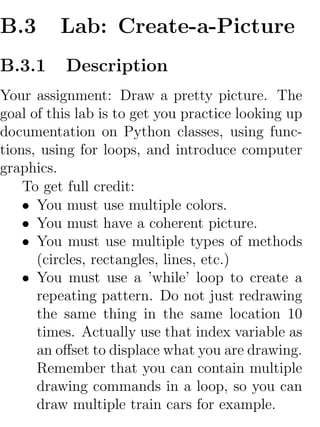 B.3       Lab: Create-a-Picture
B.3.1     Description
Your assignment: Draw a pretty picture. The
goal of this lab is to get you practice looking up
documentation on Python classes, using func-
tions, using for loops, and introduce computer
graphics.
    To get full credit:
    • You must use multiple colors.
    • You must have a coherent picture.
    • You must use multiple types of methods
      (circles, rectangles, lines, etc.)
    • You must use a ’while’ loop to create a
      repeating pattern. Do not just redrawing
      the same thing in the same location 10
      times. Actually use that index variable as
      an oﬀset to displace what you are drawing.
      Remember that you can contain multiple
      drawing commands in a loop, so you can
      draw multiple train cars for example.
 