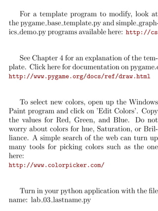 For a template program to modify, look at
the pygame base template.py and simple graph-
ics demo.py programs available here: http://cs.


   See Chapter 4 for an explanation of the tem-
plate. Click here for documentation on pygame.d
http://www.pygame.org/docs/ref/draw.html


    To select new colors, open up the Windows
Paint program and click on ’Edit Colors’. Copy
the values for Red, Green, and Blue. Do not
worry about colors for hue, Saturation, or Bril-
liance. A simple search of the web can turn up
many tools for picking colors such as the one
here:
http://www.colorpicker.com/


   Turn in your python application with the ﬁle
name: lab 03 lastname.py
 