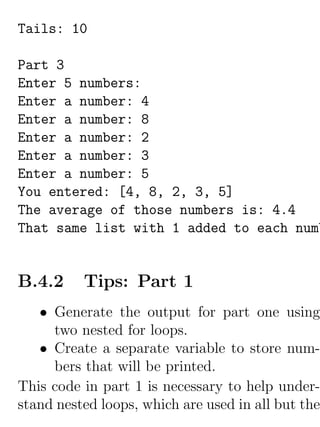 Tails: 10

Part 3
Enter 5 numbers:
Enter a number: 4
Enter a number: 8
Enter a number: 2
Enter a number: 3
Enter a number: 5
You entered: [4, 8, 2, 3, 5]
The average of those numbers is: 4.4
That same list with 1 added to each numb


B.4.2     Tips: Part 1
   • Generate the output for part one using
     two nested for loops.
   • Create a separate variable to store num-
     bers that will be printed.
This code in part 1 is necessary to help under-
stand nested loops, which are used in all but the
 