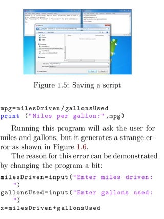 Figure 1.5: Saving a script

mpg = milesDriven / gallonsUsed
print ( " Miles per gallon : " , mpg )

    Running this program will ask the user for
miles and gallons, but it generates a strange er-
ror as shown in Figure 1.6.
    The reason for this error can be demonstrated
by changing the program a bit:
milesDriven = input ( " Enter miles driven :
     ")
gallonsUsed = input ( " Enter gallons used :
     ")
x = milesDriven + gallonsUsed
 