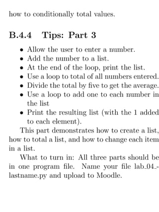 how to conditionally total values.

B.4.4     Tips: Part 3
   •   Allow the user to enter a number.
   •   Add the number to a list.
   •   At the end of the loop, print the list.
   •   Use a loop to total of all numbers entered.
   •   Divide the total by ﬁve to get the average.
   •   Use a loop to add one to each number in
       the list
    • Print the resulting list (with the 1 added
       to each element).
    This part demonstrates how to create a list,
how to total a list, and how to change each item
in a list.
    What to turn in: All three parts should be
in one program ﬁle. Name your ﬁle lab 04 -
lastname.py and upload to Moodle.
 