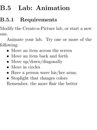 B.5      Lab: Animation
B.5.1     Requirements
Modify the Create-a-Picture lab, or start a new
one.
    Animate your lab. Try one or more of the
following:
    • Move an item across the screen
    • Move an item back and forth
    • Move up/down/diagonally
    • Move in circles
    • Have a person wave his/her arms.
    • Stoplight that changes colors
    Remember, the more ﬂair the better
 
