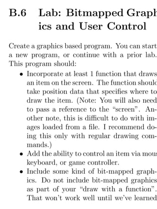 B.6      Lab: Bitmapped Graph
         ics and User Control
Create a graphics based program. You can start
a new program, or continue with a prior lab.
This program should:
   • Incorporate at least 1 function that draws
     an item on the screen. The function should
     take position data that speciﬁes where to
     draw the item. (Note: You will also need
     to pass a reference to the “screen”. An-
     other note, this is diﬃcult to do with im-
     ages loaded from a ﬁle. I recommend do-
     ing this only with regular drawing com-
     mands.)
   • Add the ability to control an item via mous
     keyboard, or game controller.
   • Include some kind of bit-mapped graph-
     ics. Do not include bit-mapped graphics
     as part of your “draw with a function”.
     That won’t work well until we’ve learned
 