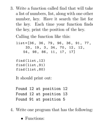 3. Write a function called ﬁnd that will take
   a list of numbers, list, along with one other
   number, key. Have it search the list for
   the key. Each time your function ﬁnds
   the key, print the position of the key.
   Calling the function like this:
   list =[36 , 36 , 79 , 96 , 36 , 91 , 77 ,
        33 , 19 , 3 , 34 , 70 , 12 , 12 ,
      54 , 98 , 86 , 11 , 17 , 17]

   find ( list ,12)
   find ( list ,91)
   find ( list ,80)

   It should print out:

   Found 12 at position 12
   Found 12 at position 13
   Found 91 at position 5

4. Write one program that has the following:
      • Functions:
 