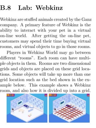 B.8      Lab: Webkinz
Webkinz are stuﬀed animals created by the Ganz
company. A primary feature of Webkinz is the
ability to interact with your pet in a virtual
on-line world. After getting the on-line pet,
customers may spend their time buying virtual
rooms, and virtual objects to go in those rooms.
    Players in Webkinz World may go between
diﬀerent “rooms”. Each room can have multi-
ple objects in them. Rooms are two dimensional
grids and objects are placed on these grid loca-
tions. Some objects will take up more than one
grid location such as the bed shown in the ex-
ample below. This example shows a Webkinz
room, and also how it is divided up into a grid.
 
