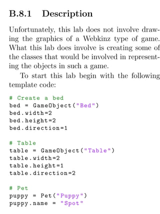 B.8.1     Description
Unfortunately, this lab does not involve draw-
ing the graphics of a Webkinz type of game.
What this lab does involve is creating some of
the classes that would be involved in represent-
ing the objects in such a game.
    To start this lab begin with the following
template code:
# Create a bed
bed = GameObject ( " Bed " )
bed . width =2
bed . height =2
bed . direction =1

# Table
table = GameObject ( " Table " )
table . width =2
table . height =1
table . direction =2

# Pet
puppy = Pet ( " Puppy " )
puppy . name = " Spot "
 