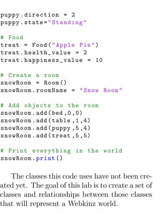 puppy . direction = 2
puppy . state = " Standing "

# Food
treat = Food ( " Apple Pie " )
treat . health_value = 2
treat . happiness_value = 10

# Create a room
snowRoom = Room ()
snowRoom . roomName = " Snow Room "

# Add objects to the room
snowRoom . add ( bed ,0 ,0)
snowRoom . add ( table ,1 ,4)
snowRoom . add ( puppy ,5 ,4)
snowRoom . add ( treat ,5 ,5)

# Print everything in the world
snowRoom . print ()

    The classes this code uses have not been cre-
ated yet. The goal of this lab is to create a set of
classes and relationships between those classes
that will represent a Webkinz world.
 