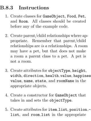 B.8.3   Instructions
 1. Create classes for GameObject, Food, Pet,
    and Room. All classes should be created
    before any of the example code.

 2. Create parent/child relationships where ap-
    propriate. Remember that parent/child
    relationships are is a relationships. A room
    may have a pet, but that does not make
    a room a parent class to a pet. A pet is
    not a room.

 3. Create attributes for objectType, height,
    width, direction, health value, happiness
    value, name, state, and roomName in the
    appropriate objects.

 4. Create a constructor for GameObject that
    takes in and sets the objectType.

 5. Create attributes for item list, position -
    list, and room list in the appropriate
 