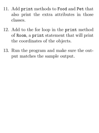 11. Add print methods to Food and Pet that
    also print the extra attributes in those
    classes.

12. Add to the for loop in the print method
    of Room, a print statement that will print
    the coordinates of the objects.

13. Run the program and make sure the out-
    put matches the sample output.
 