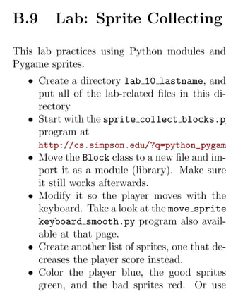 B.9      Lab: Sprite Collecting

This lab practices using Python modules and
Pygame sprites.
   • Create a directory lab 10 lastname, and
     put all of the lab-related ﬁles in this di-
     rectory.
   • Start with the sprite collect blocks.py
     program at
      http://cs.simpson.edu/?q=python_pygam
   • Move the Block class to a new ﬁle and im-
     port it as a module (library). Make sure
     it still works afterwards.
   • Modify it so the player moves with the
     keyboard. Take a look at the move sprite
     keyboard smooth.py program also avail-
     able at that page.
   • Create another list of sprites, one that de-
     creases the player score instead.
   • Color the player blue, the good sprites
     green, and the bad sprites red. Or use
 
