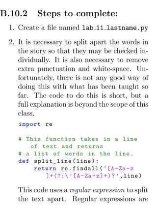 B.10.2    Steps to complete:
 1. Create a ﬁle named lab 11 lastname.py
 2. It is necessary to split apart the words in
    the story so that they may be checked in-
    dividually. It is also necessary to remove
    extra punctuation and white-space. Un-
    fortunately, there is not any good way of
    doing this with what has been taught so
    far. The code to do this is short, but a
    full explanation is beyond the scope of this
    class.
    import re

    # This function takes in a line
       of text and returns
    # a list of words in the line .
    def split_line ( line ) :
        return re . findall ( ’[A - Za - z
           ]+(?: ’[ A - Za - z ]+) ? ’ , line )

    This code uses a regular expression to split
    the text apart. Regular expressions are
 