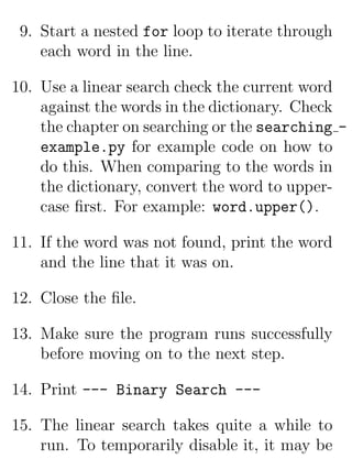 9. Start a nested for loop to iterate through
    each word in the line.

10. Use a linear search check the current word
    against the words in the dictionary. Check
    the chapter on searching or the searching -
    example.py for example code on how to
    do this. When comparing to the words in
    the dictionary, convert the word to upper-
    case ﬁrst. For example: word.upper().

11. If the word was not found, print the word
    and the line that it was on.

12. Close the ﬁle.

13. Make sure the program runs successfully
    before moving on to the next step.

14. Print --- Binary Search ---

15. The linear search takes quite a while to
    run. To temporarily disable it, it may be
 