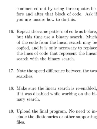 commented out by using three quotes be-
    fore and after that block of code. Ask if
    you are unsure how to do this.

16. Repeat the same pattern of code as before,
    but this time use a binary search. Much
    of the code from the linear search may be
    copied, and it is only necessary to replace
    the lines of code that represent the linear
    search with the binary search.

17. Note the speed diﬀerence between the two
    searches.

18. Make sure the linear search is re-enabled,
    if it was disabled while working on the bi-
    nary search.

19. Upload the ﬁnal program. No need to in-
    clude the dictionaries or other supporting
    ﬁles.
 