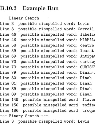 B.10.3   Example Run
--- Linear Search ---
Line 3 possible misspelled word: Lewis
Line 3 possible misspelled word: Carroll
Line 46 possible misspelled word: labelle
Line 46 possible misspelled word: MARMALA
Line 58 possible misspelled word: centre
Line 59 possible misspelled word: learnt
Line 69 possible misspelled word: Antipat
Line 73 possible misspelled word: curtsey
Line 73 possible misspelled word: CURTSEY
Line 79 possible misspelled word: Dinah’l
Line 80 possible misspelled word: Dinah
Line 81 possible misspelled word: Dinah
Line 89 possible misspelled word: Dinah
Line 89 possible misspelled word: Dinah
Line 149 possible misspelled word: flavou
Line 150 possible misspelled word: toffee
Line 186 possible misspelled word: croque
--- Binary Search ---
Line 3 possible misspelled word: Lewis
 