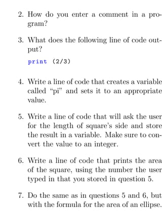2. How do you enter a comment in a pro-
   gram?

3. What does the following line of code out-
   put?
   print (2/3)


4. Write a line of code that creates a variable
   called “pi” and sets it to an appropriate
   value.

5. Write a line of code that will ask the user
   for the length of square’s side and store
   the result in a variable. Make sure to con-
   vert the value to an integer.

6. Write a line of code that prints the area
   of the square, using the number the user
   typed in that you stored in question 5.

7. Do the same as in questions 5 and 6, but
   with the formula for the area of an ellipse.
 
