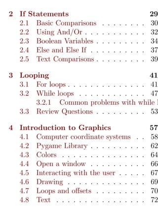 2 If Statements                                              29
  2.1 Basic Comparisons      .   .   .   .   .   .   .   .   30
  2.2 Using And/Or . . .     .   .   .   .   .   .   .   .   32
  2.3 Boolean Variables .    .   .   .   .   .   .   .   .   34
  2.4 Else and Else If . .   .   .   .   .   .   .   .   .   37
  2.5 Text Comparisons .     .   .   .   .   .   .   .   .   39

3 Looping                                   41
  3.1 For loops . . . . . . . . . . . . . . 41
  3.2 While loops . . . . . . . . . . . . 47
      3.2.1 Common problems with while l
  3.3 Review Questions . . . . . . . . . 53

4 Introduction to Graphics                                   57
  4.1 Computer coordinate systems                    .   .   58
  4.2 Pygame Library . . . . . . . .                 .   .   62
  4.3 Colors . . . . . . . . . . . . .               .   .   64
  4.4 Open a window . . . . . . . .                  .   .   66
  4.5 Interacting with the user . . .                .   .   67
  4.6 Drawing . . . . . . . . . . . .                .   .   69
  4.7 Loops and oﬀsets . . . . . . .                 .   .   70
  4.8 Text . . . . . . . . . . . . . .               .   .   72
 