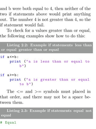 and b were both equal to 4, then neither of the
two if statements above would print anything
out. The number 4 is not greater than 4, so the
if statement would fail.
    To check for a values greater than or equal,
the following examples show how to do this:
   Listing 2.2: Example if statements less than
or equal greater than or equal
if a <= b :
     print ( " a is less than or equal to
            b")

if a >= b :
     print ( " a is greater than or equal
            to b " )

   The <= and >= symbols must placed in
that order, and there may not be a space be-
tween them.
   Listing 2.3: Example if statements equal not
equal
# Equal
 