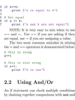 2 if a == b :
3      print ( " a is equal to b " )
4
5 # Not equal
6 if a != b :
7      print ( " a and b are not equal " )
      NOTE: It is very easy to mix when to use
  == and =. Use == if you are asking if they
  are equal, use = if you are assigning a value.
      The two most common mistakes in mixing
  the = and == operators is demonstrated below:
  # This is wrong
  a ==1

  # This is also wrong
  if a =1:
       print ( " A is one " )



  2.2     Using And/Or
  An if statement can check multiple conditions
  by chaining together comparisons with and and
 