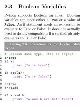 2.3         Boolean Variables
     Python supports Boolean variables. Boolean
     variables can store either a True or a value of
     False. An if statement needs an expression to
     evaluate to True or False. It does not actually
     need to do any comparisons if a variable already
     evaluates to True or False.
        Listing 2.5: If statements and Boolean data
     types
 1   # Boolean data type . This is legal !
 2   a = True
 3   if a :
 4         print ( " a is true " )
 5
 6   if not ( a ) :
 7       print ( " a is false " )
 8
 9   a = True
10   b = False
11
12   if a and b :
13       print ( " a and b are both true " )
 