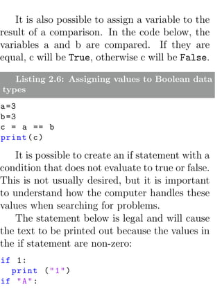 It is also possible to assign a variable to the
result of a comparison. In the code below, the
variables a and b are compared. If they are
equal, c will be True, otherwise c will be False.

   Listing 2.6: Assigning values to Boolean data
types
a =3
b =3
c = a == b
print ( c )

   It is possible to create an if statement with a
condition that does not evaluate to true or false.
This is not usually desired, but it is important
to understand how the computer handles these
values when searching for problems.
   The statement below is legal and will cause
the text to be printed out because the values in
the if statement are non-zero:
if 1:
  print ( " 1 " )
if " A " :
 