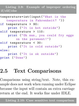 Listing 2.9: Example of improper ordering
if/elif/else
temperature = int ( input ( " What is the
   temperature in Fahrenheit ? " ) )
if temperature > 90:
     print ( " It is hot outside " )
elif temperature > 110:
     print ( " Oh man , you could fry eggs
          on the pavement ! " )
elif temperature < 30:
     print ( " It is cold outside " )
else :
     print ( " It is ok outside " )
print ( " Done " )



2.5     Text Comparisons
Comparisons using string/text. Note, this ex-
ample does not work when running under Eclipse
because the input will contain an extra carriage
return at the end. It works ﬁne under IDLE.
   Listing 2.10: Case sensitive text comparison
 