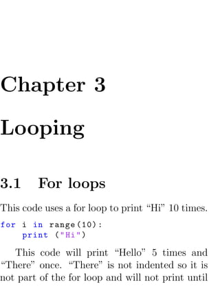 Chapter 3

Looping

3.1     For loops
This code uses a for loop to print “Hi” 10 times.
for i in range (10) :
    print ( " Hi " )

   This code will print “Hello” 5 times and
“There” once. “There” is not indented so it is
not part of the for loop and will not print until
 