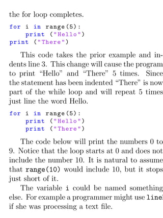 the for loop completes.
for i in range (5) :
    print ( " Hello " )
print ( " There " )

    This code takes the prior example and in-
dents line 3. This change will cause the program
to print “Hello” and “There” 5 times. Since
the statement has been indented “There” is now
part of the while loop and will repeat 5 times
just line the word Hello.
for i in range (5) :
    print ( " Hello " )
    print ( " There " )

    The code below will print the numbers 0 to
9. Notice that the loop starts at 0 and does not
include the number 10. It is natural to assume
that range(10) would include 10, but it stops
just short of it.
    The variable i could be named something
else. For example a programmer might use lineN
if she was processing a text ﬁle.
 