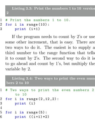 Listing 3.3: Print the numbers 1 to 10 version
  2
1 # Print the numbers 1 to 10.
2 for i in range (10) :
3     print ( i +1)

      If the program needs to count by 2’s or use
  some other increment, that is easy. There are
  two ways to do it. The easiest is to supply a
  third number to the range function that tells
  it to count by 2’s. The second way to do it is
  to go ahead and count by 1’s, but multiply the
  variable by 2.

     Listing 3.4: Two ways to print the even num-
  bers 2 to 10
1 # Two ways to print the even numbers 2
      to 10
2 for i in range (2 ,12 ,2) :
3     print ( i )
4
5 for i in range (5) :
6     print (( i +1) *2)
 