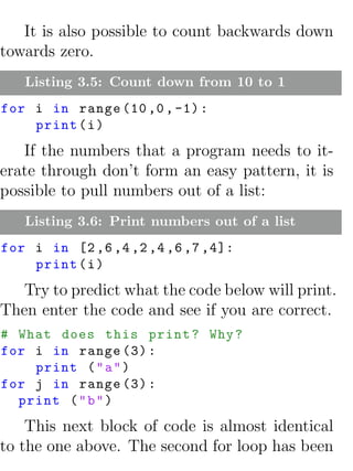 It is also possible to count backwards down
towards zero.
   Listing 3.5: Count down from 10 to 1
for i in range (10 ,0 , -1) :
    print ( i )
   If the numbers that a program needs to it-
erate through don’t form an easy pattern, it is
possible to pull numbers out of a list:
   Listing 3.6: Print numbers out of a list
for i in [2 ,6 ,4 ,2 ,4 ,6 ,7 ,4]:
    print ( i )
   Try to predict what the code below will print.
Then enter the code and see if you are correct.
# What does this print ? Why ?
for i in range (3) :
    print ( " a " )
for j in range (3) :
  print ( " b " )
    This next block of code is almost identical
to the one above. The second for loop has been
 