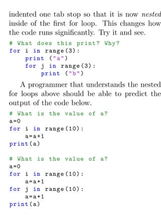 indented one tab stop so that it is now nested
inside of the ﬁrst for loop. This changes how
the code runs signiﬁcantly. Try it and see.
# What does this print ? Why ?
for i in range (3) :
    print ( " a " )
    for j in range (3) :
        print ( " b " )
    A programmer that understands the nested
for loops above should be able to predict the
output of the code below.
# What is the value of a ?
a =0
for i in range (10) :
     a = a +1
print ( a )

# What is the value of a ?
a =0
for i in range (10) :
     a = a +1
for j in range (10) :
     a = a +1
print ( a )
 
