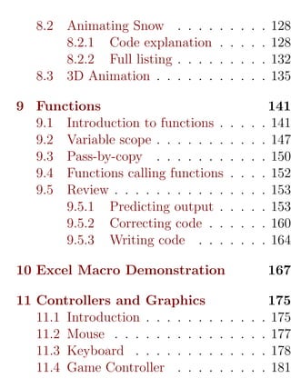 8.2   Animating Snow . . . .       .   .   .   .   .   128
         8.2.1 Code explanation       .   .   .   .   .   128
         8.2.2 Full listing . . . .   .   .   .   .   .   132
   8.3   3D Animation . . . . . .     .   .   .   .   .   135

9 Functions                                               141
  9.1 Introduction to functions .         .   .   .   .   141
  9.2 Variable scope . . . . . . .        .   .   .   .   147
  9.3 Pass-by-copy . . . . . . .          .   .   .   .   150
  9.4 Functions calling functions         .   .   .   .   152
  9.5 Review . . . . . . . . . . .        .   .   .   .   153
      9.5.1 Predicting output .           .   .   .   .   153
      9.5.2 Correcting code . .           .   .   .   .   160
      9.5.3 Writing code . . .            .   .   .   .   164

10 Excel Macro Demonstration                              167

11 Controllers and Graphics                            175
   11.1 Introduction . . . . . . .    .   .   .   .   . 175
   11.2 Mouse . . . . . . . . . .     .   .   .   .   . 177
   11.3 Keyboard . . . . . . . .      .   .   .   .   . 178
   11.4 Game Controller . . . .       .   .   .   .   . 181
 