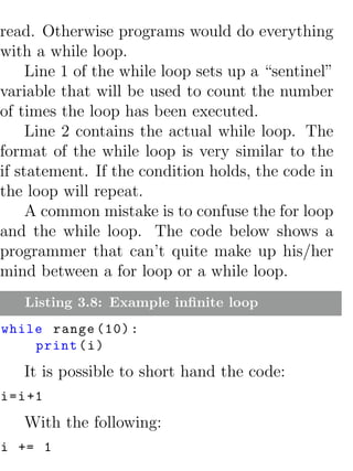 read. Otherwise programs would do everything
with a while loop.
     Line 1 of the while loop sets up a “sentinel”
variable that will be used to count the number
of times the loop has been executed.
     Line 2 contains the actual while loop. The
format of the while loop is very similar to the
if statement. If the condition holds, the code in
the loop will repeat.
     A common mistake is to confuse the for loop
and the while loop. The code below shows a
programmer that can’t quite make up his/her
mind between a for loop or a while loop.
    Listing 3.8: Example inﬁnite loop
while range (10) :
    print ( i )
    It is possible to short hand the code:
i = i +1
    With the following:
i += 1
 
