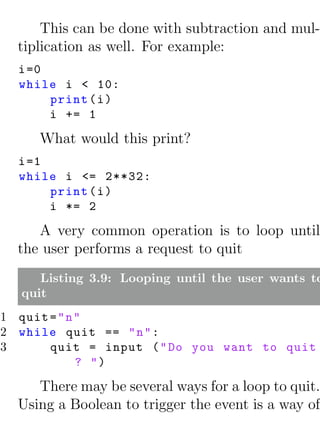 This can be done with subtraction and mul-
  tiplication as well. For example:
  i =0
  while i < 10:
       print ( i )
       i += 1

     What would this print?
  i =1
  while i <= 2**32:
       print ( i )
       i *= 2

     A very common operation is to loop until
  the user performs a request to quit
     Listing 3.9: Looping until the user wants to
  quit
1 quit = " n "
2 while quit == " n " :
3      quit = input ( " Do you want to quit
             ? ")

     There may be several ways for a loop to quit.
  Using a Boolean to trigger the event is a way of
 