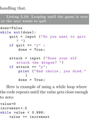 handling that.
   Listing 3.10: Looping until the game is over
or the user wants to quit
done = False
while not ( done ) :
     quit = input ( " Do you want to quit
         ? ")
     if quit == " y " :
          done = True ;

     attack = input ( " Does your elf
        attach the dragon ? " )
     if attack == " y " :
         print ( " Bad choice , you died . "
            )
         done = True ;

    Here is example of using a while loop where
the code repeats until the value gets close enough
to zero:
value =0
increment =.5
while value < 0.999:
    value += increment
 