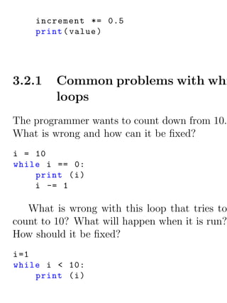 increment *= 0.5
     print ( value )




3.2.1    Common problems with whi
         loops
The programmer wants to count down from 10.
What is wrong and how can it be ﬁxed?
i = 10
while i == 0:
    print ( i )
    i -= 1

   What is wrong with this loop that tries to
count to 10? What will happen when it is run?
How should it be ﬁxed?
i =1
while i < 10:
     print ( i )
 