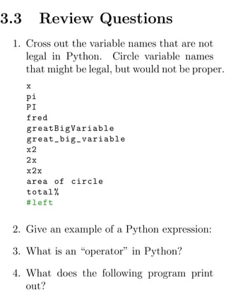 3.3     Review Questions
 1. Cross out the variable names that are not
    legal in Python. Circle variable names
    that might be legal, but would not be proper.
      x
      pi
      PI
      fred
      greatBigVariable
      great_big_variable
      x2
      2x
      x2x
      area of circle
      total %
      # left


 2. Give an example of a Python expression:

 3. What is an “operator” in Python?

 4. What does the following program print
    out?
 