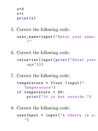 x =3
   x +1
   print ( x )


5. Correct the following code:
   user_name = input ( " Enter your name :
       )"


6. Correct the following code:
   value = int ( input ( print ( " Enter your
       age " ) ) )


7. Correct the following code:
   temperature = float ( input ( "
      Temperature " )
   if temperature > 90:
       print ( " It is hot outside . " )


8. Correct the following code:
   userInput = input ( " A cherry is a :
      ")
 