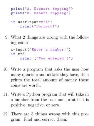 print ( " A . Dessert topping " )
    print ( " B . Desert topping " )

    if userInput == " A " :
        print ( " Correct ! " )


 9. What 2 things are wrong with the follow-
    ing code?
    x = input ( " Enter a number : " )
    if x =3
          print ( " You entered 3 " )


10. Write a program that asks the user how
    many quarters and nickels they have, then
    prints the total amount of money those
    coins are worth.

11. Write a Python program that will take in
    a number from the user and print if it is
    positive, negative, or zero.

12. There are 3 things wrong with this pro-
    gram. Find and correct them.
 