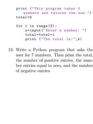 print ( " This program takes 3
       numbers and returns the sum . " )
    total =0

    for i in range (3) :
        x = input ( " Enter a number : " )
        total = total + i
        print ( " The total is : " ,x )


13. Write a Python program that asks the
    user for 7 numbers. Then print the total,
    the number of positive entries, the num-
    ber entries equal to zero, and the number
    of negative entries.
 