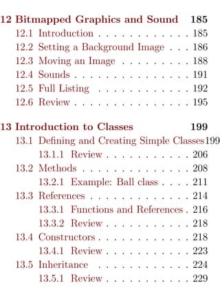 12 Bitmapped Graphics and Sound               185
   12.1 Introduction . . . . . . . . . . .   . 185
   12.2 Setting a Background Image . .       . 186
   12.3 Moving an Image . . . . . . . .      . 188
   12.4 Sounds . . . . . . . . . . . . . .   . 191
   12.5 Full Listing . . . . . . . . . . .   . 192
   12.6 Review . . . . . . . . . . . . . .   . 195

13 Introduction to Classes                  199
   13.1 Deﬁning and Creating Simple Classes199
        13.1.1 Review . . . . . . . . . . . 206
   13.2 Methods . . . . . . . . . . . . . . 208
        13.2.1 Example: Ball class . . . . 211
   13.3 References . . . . . . . . . . . . . 214
        13.3.1 Functions and References . 216
        13.3.2 Review . . . . . . . . . . . 218
   13.4 Constructors . . . . . . . . . . . . 218
        13.4.1 Review . . . . . . . . . . . 223
   13.5 Inheritance . . . . . . . . . . . . 224
        13.5.1 Review . . . . . . . . . . . 229
 
