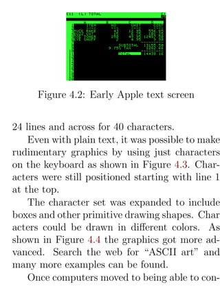 Figure 4.2: Early Apple text screen


24 lines and across for 40 characters.
    Even with plain text, it was possible to make
rudimentary graphics by using just characters
on the keyboard as shown in Figure 4.3. Char-
acters were still positioned starting with line 1
at the top.
    The character set was expanded to include
boxes and other primitive drawing shapes. Char-
acters could be drawn in diﬀerent colors. As
shown in Figure 4.4 the graphics got more ad-
vanced. Search the web for “ASCII art” and
many more examples can be found.
    Once computers moved to being able to con-
 
