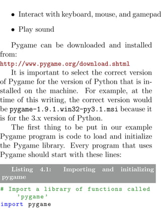 • Interact with keyboard, mouse, and gamepad
   • Play sound

   Pygame can be downloaded and installed
from:
http://www.pygame.org/download.shtml
    It is important to select the correct version
of Pygame for the version of Python that is in-
stalled on the machine. For example, at the
time of this writing, the correct version would
be pygame-1.9.1.win32-py3.1.msi because it
is for the 3.x version of Python.
    The ﬁrst thing to be put in our example
Pygame program is code to load and initialize
the Pygame library. Every program that uses
Pygame should start with these lines:
  Listing   4.1:    Importing   and   initializing
pygame
# Import a library of functions called
    ’ pygame ’
import pygame
 