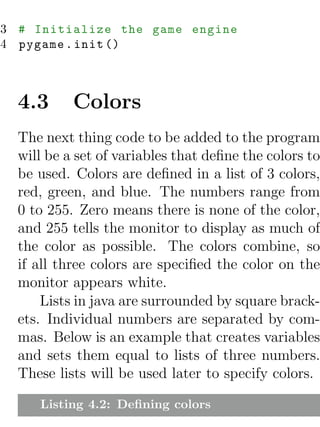 3 # Initialize the game engine
4 pygame . init ()



  4.3      Colors
  The next thing code to be added to the program
  will be a set of variables that deﬁne the colors to
  be used. Colors are deﬁned in a list of 3 colors,
  red, green, and blue. The numbers range from
  0 to 255. Zero means there is none of the color,
  and 255 tells the monitor to display as much of
  the color as possible. The colors combine, so
  if all three colors are speciﬁed the color on the
  monitor appears white.
      Lists in java are surrounded by square brack-
  ets. Individual numbers are separated by com-
  mas. Below is an example that creates variables
  and sets them equal to lists of three numbers.
  These lists will be used later to specify colors.

     Listing 4.2: Deﬁning colors
 