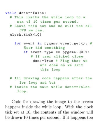 while done == False :
  # This limits the while loop to a
     max of 10 times per second .
  # Leave this out and we will use all
      CPU we can .
  clock . tick (10)

     for event in pygame . event . get () : #
         User did something
         if event . type == pygame . QUIT :
            # If user clicked close
             done = True # Flag that we
                are done so we exit
                this loop

  # All drawing code happens after the
      for loop and but
  # inside the main while done == False
     loop .

    Code for drawing the image to the screen
happens inside the while loop. With the clock
tick set at 10, the contents of the window will
be drawn 10 times per second. If it happens too
 