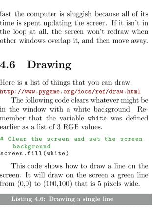 fast the computer is sluggish because all of its
time is spent updating the screen. If it isn’t in
the loop at all, the screen won’t redraw when
other windows overlap it, and then move away.


4.6     Drawing
Here is a list of things that you can draw:
http://www.pygame.org/docs/ref/draw.html
    The following code clears whatever might be
in the window with a white background. Re-
member that the variable white was deﬁned
earlier as a list of 3 RGB values.
# Clear the screen and set the screen
   background
screen . fill ( white )

    This code shows how to draw a line on the
screen. It will draw on the screen a green line
from (0,0) to (100,100) that is 5 pixels wide.
   Listing 4.6: Drawing a single line
 