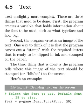 4.8     Text
Text is slightly more complex. There are three
things that need to be done. First, the program
creates a variable that holds information about
the font to be used, such as what typeface and
how big.
    Second, the program creates an image of the
text. One way to think of it is that the program
carves out a “stamp” with the required letters
that is ready to be dipped in ink and stamped
on the paper.
    The third thing that is done is the program
tells where this image of the text should be
stamped (or “blit’ed”) to the screen.
    Here’s an example:

   Listing 4.8: Drawing text on the screen
# Select the font to use . Default font
   , 25 pt size .
font = pygame . font . Font ( None , 25)
 