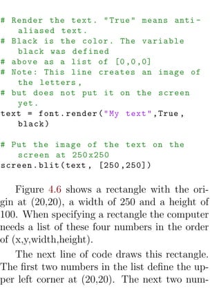 # Render the text . " True " means anti -
   aliased text .
# Black is the color . The variable
   black was defined
# above as a list of [0 ,0 ,0]
# Note : This line creates an image of
   the letters ,
# but does not put it on the screen
   yet .
text = font . render ( " My text " , True ,
   black )

# Put the image of the text on the
   screen at 250 x250
screen . blit ( text , [250 ,250])

    Figure 4.6 shows a rectangle with the ori-
gin at (20,20), a width of 250 and a height of
100. When specifying a rectangle the computer
needs a list of these four numbers in the order
of (x,y,width,height).
    The next line of code draws this rectangle.
The ﬁrst two numbers in the list deﬁne the up-
per left corner at (20,20). The next two num-
 