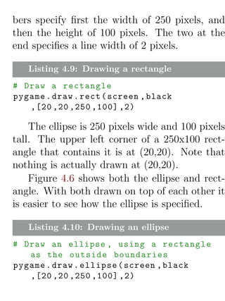 bers specify ﬁrst the width of 250 pixels, and
then the height of 100 pixels. The two at the
end speciﬁes a line width of 2 pixels.

   Listing 4.9: Drawing a rectangle
# Draw a rectangle
pygame . draw . rect ( screen , black
   ,[20 ,20 ,250 ,100] ,2)

    The ellipse is 250 pixels wide and 100 pixels
tall. The upper left corner of a 250x100 rect-
angle that contains it is at (20,20). Note that
nothing is actually drawn at (20,20).
    Figure 4.6 shows both the ellipse and rect-
angle. With both drawn on top of each other it
is easier to see how the ellipse is speciﬁed.

   Listing 4.10: Drawing an ellipse
# Draw an ellipse , using a rectangle
   as the outside boundaries
pygame . draw . ellipse ( screen , black
   ,[20 ,20 ,250 ,100] ,2)
 