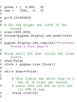 15   green = [ 0 ,255 ,   0]
16   red =   [255 , 0 ,   0]
17
18   pi =3.141592653
19
20 # Set the height and width of the
       screen
21 size =[400 ,500]
22 screen = pygame . display . set_mode ( size )
23
24 pygame . display . set_caption ( " Professor
       Craven ’s Cool Game " )
25
26 # Loop until the user clicks the close
       button .
27 done = False
28 clock = pygame . time . Clock ()
29
30 while done == False :
31
32      # This limits the while loop to a
            max of 10 times per second .
33      # Leave this out and we will use
            all CPU we can .
34      clock . tick (10)
35
 